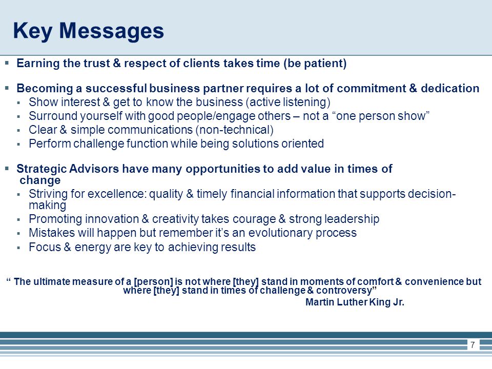 Key Messages  Earning the trust & respect of clients takes time (be patient)  Becoming a successful business partner requires a lot of commitment & dedication  Show interest & get to know the business (active listening)  Surround yourself with good people/engage others – not a one person show  Clear & simple communications (non-technical)  Perform challenge function while being solutions oriented  Strategic Advisors have many opportunities to add value in times of change  Striving for excellence: quality & timely financial information that supports decision- making  Promoting innovation & creativity takes courage & strong leadership  Mistakes will happen but remember it’s an evolutionary process  Focus & energy are key to achieving results The ultimate measure of a [person] is not where [they] stand in moments of comfort & convenience but where [they] stand in times of challenge & controversy Martin Luther King Jr.