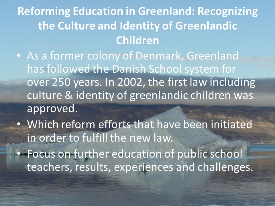 1 Aviâja Egede Lynge, Work-shop for AFN Youth & Elders Oktober 2011 Reforming Education in Greenland: Recognizing the Culture and Identity of Greenlandic Children As a former colony of Denmark, Greenland has followed the Danish School system for over 250 years.