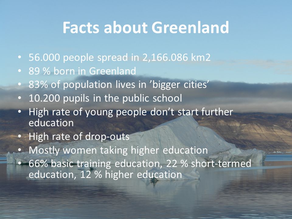 2 Aviâja Egede Lynge, Institute of Learning Processes, University of Greenland Facts about Greenland people spread in 2, km2 89 % born in Greenland 83% of population lives in ’bigger cities’ pupils in the public school High rate of young people don’t start further education High rate of drop-outs Mostly women taking higher education 66% basic training education, 22 % short-termed education, 12 % higher education