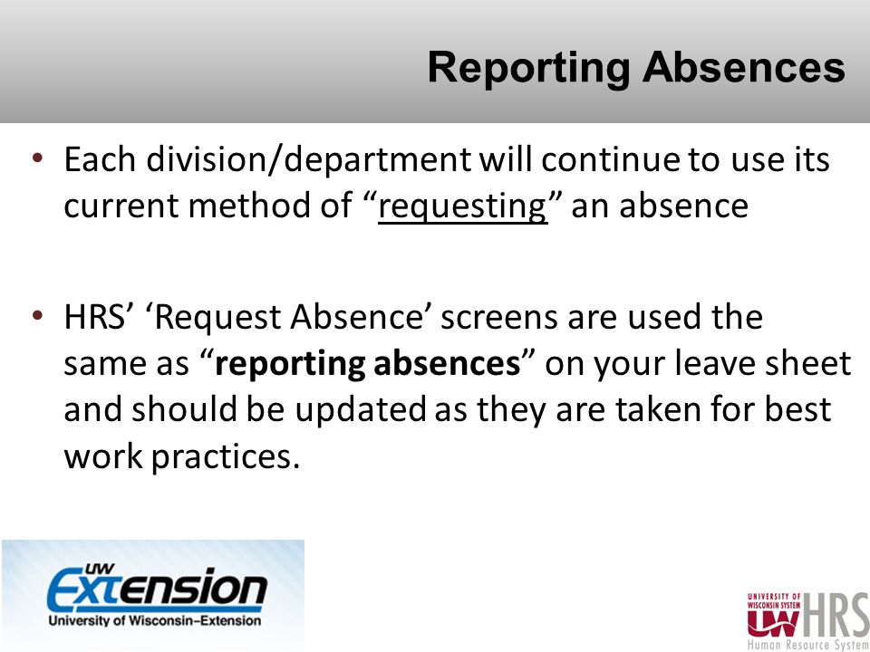 Reporting Absences Each division/department will continue to use its current method of requesting an absence HRS’ ‘Request Absence’ screens are used the same as reporting absences on your leave sheet and should be updated as they are taken for best work practices.