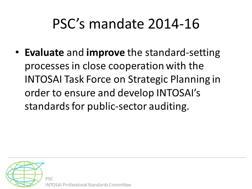 PSC INTOSAI Professional Standards Committee PSC’s mandate Evaluate and improve the standard-setting processes in close cooperation with the INTOSAI Task Force on Strategic Planning in order to ensure and develop INTOSAI’s standards for public-sector auditing.