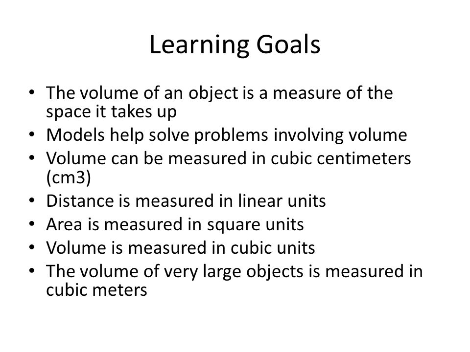 Learning Goals The volume of an object is a measure of the space it takes up Models help solve problems involving volume Volume can be measured in cubic centimeters (cm3) Distance is measured in linear units Area is measured in square units Volume is measured in cubic units The volume of very large objects is measured in cubic meters