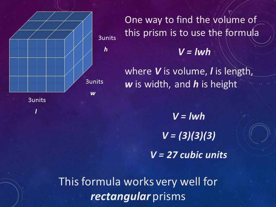 One way to find the volume of this prism is to use the formula V = lwh where V is volume, l is length, w is width, and h is height 3units h w l V = lwh V = (3)(3)(3) V = 27 cubic units This formula works very well for rectangular prisms