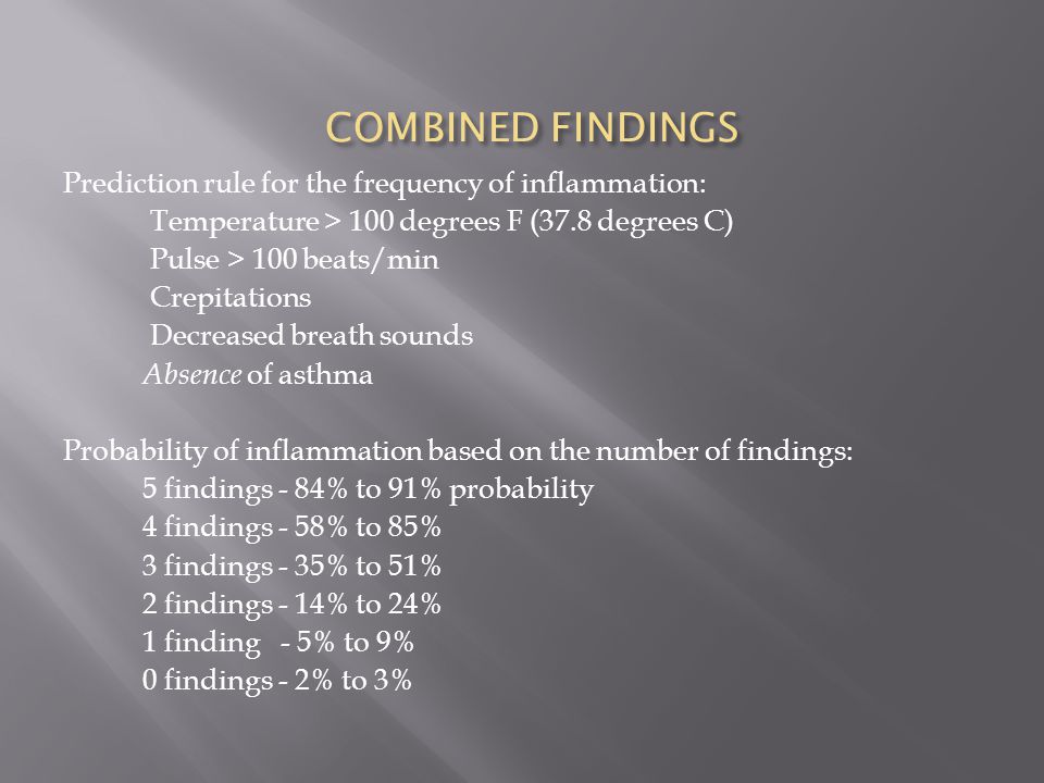 COMBINED FINDINGS Prediction rule for the frequency of inflammation: Temperature > 100 degrees F (37.8 degrees C) Pulse > 100 beats/min Crepitations Decreased breath sounds Absence of asthma Probability of inflammation based on the number of findings: 5 findings - 84% to 91% probability 4 findings - 58% to 85% 3 findings - 35% to 51% 2 findings - 14% to 24% 1 finding - 5% to 9% 0 findings - 2% to 3%