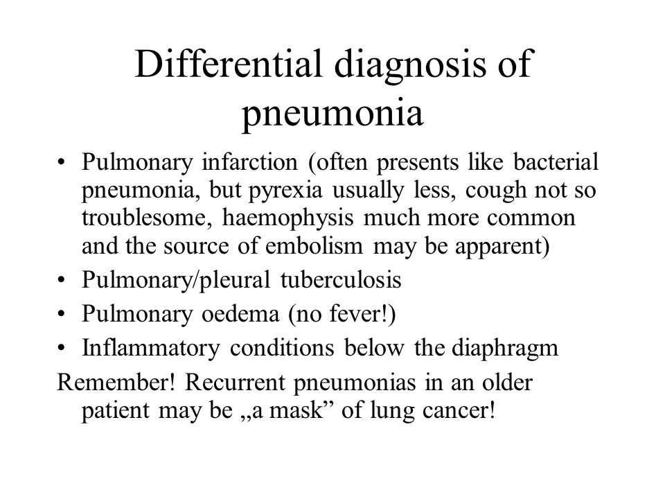 Differential diagnosis of pneumonia Pulmonary infarction (often presents like bacterial pneumonia, but pyrexia usually less, cough not so troublesome, haemophysis much more common and the source of embolism may be apparent) Pulmonary/pleural tuberculosis Pulmonary oedema (no fever!) Inflammatory conditions below the diaphragm Remember.