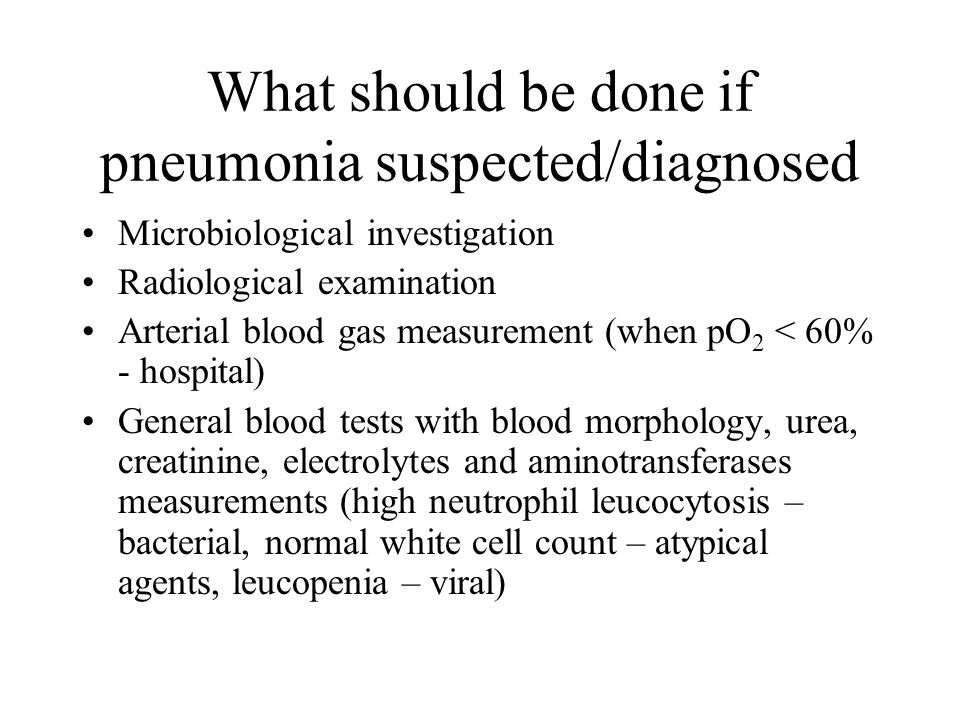 What should be done if pneumonia suspected/diagnosed Microbiological investigation Radiological examination Arterial blood gas measurement (when pO 2 < 60% - hospital) General blood tests with blood morphology, urea, creatinine, electrolytes and aminotransferases measurements (high neutrophil leucocytosis – bacterial, normal white cell count – atypical agents, leucopenia – viral)