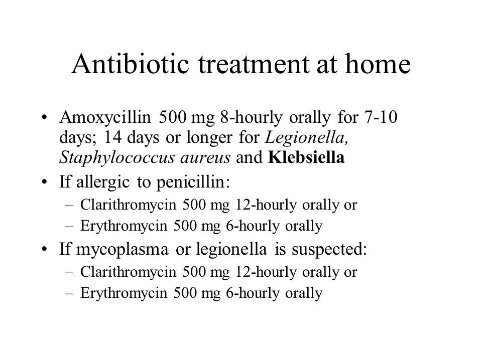 Antibiotic treatment at home Amoxycillin 500 mg 8-hourly orally for 7-10 days; 14 days or longer for Legionella, Staphylococcus aureus and Klebsiella If allergic to penicillin: –Clarithromycin 500 mg 12-hourly orally or –Erythromycin 500 mg 6-hourly orally If mycoplasma or legionella is suspected: –Clarithromycin 500 mg 12-hourly orally or –Erythromycin 500 mg 6-hourly orally
