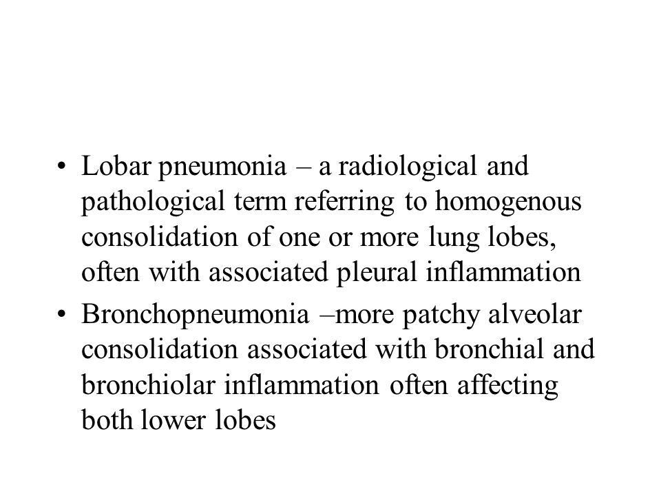 Lobar pneumonia – a radiological and pathological term referring to homogenous consolidation of one or more lung lobes, often with associated pleural inflammation Bronchopneumonia –more patchy alveolar consolidation associated with bronchial and bronchiolar inflammation often affecting both lower lobes