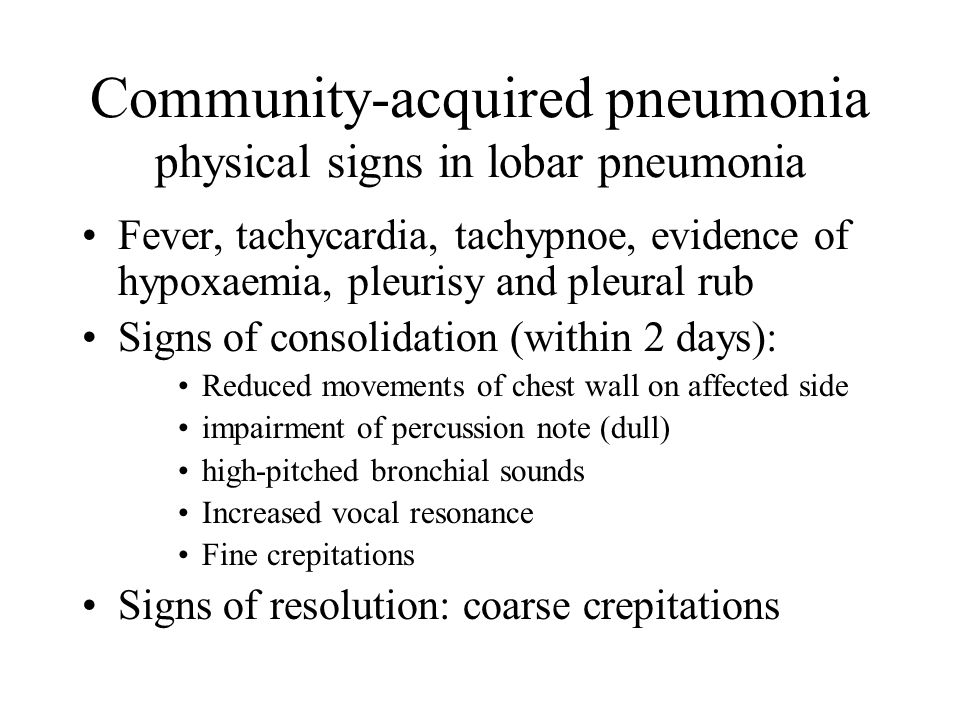 Community-acquired pneumonia physical signs in lobar pneumonia Fever, tachycardia, tachypnoe, evidence of hypoxaemia, pleurisy and pleural rub Signs of consolidation (within 2 days): Reduced movements of chest wall on affected side impairment of percussion note (dull) high-pitched bronchial sounds Increased vocal resonance Fine crepitations Signs of resolution: coarse crepitations