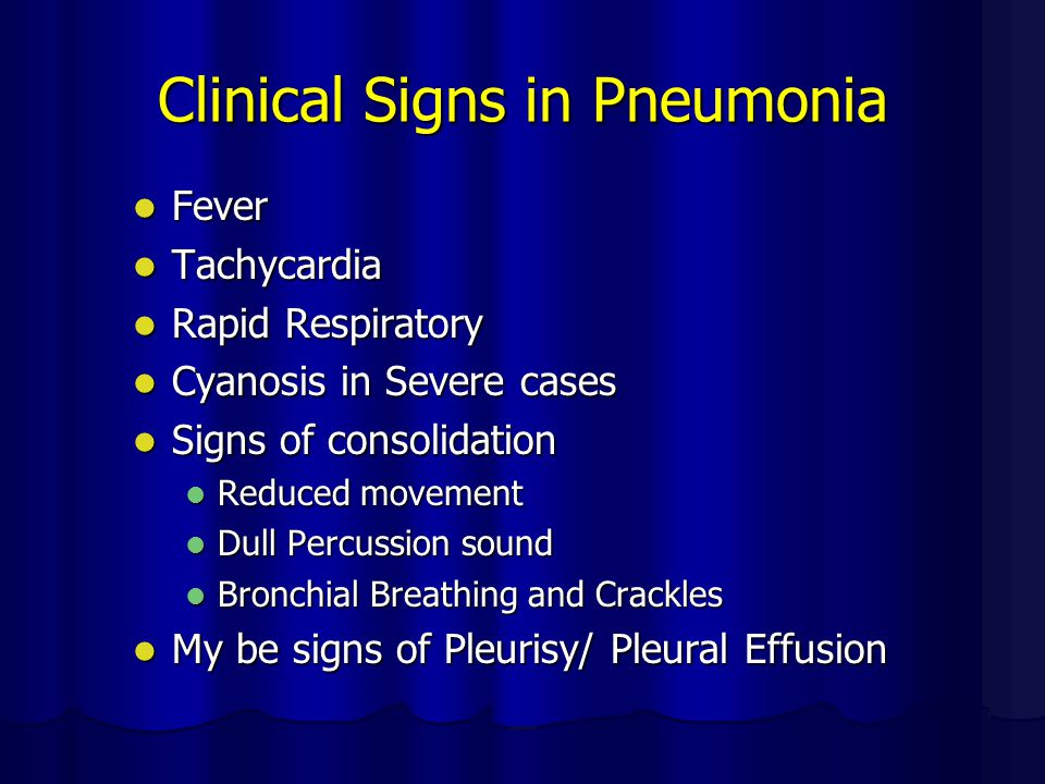 Clinical Signs in Pneumonia Fever Fever Tachycardia Tachycardia Rapid Respiratory Rapid Respiratory Cyanosis in Severe cases Cyanosis in Severe cases Signs of consolidation Signs of consolidation Reduced movement Reduced movement Dull Percussion sound Dull Percussion sound Bronchial Breathing and Crackles Bronchial Breathing and Crackles My be signs of Pleurisy/ Pleural Effusion My be signs of Pleurisy/ Pleural Effusion