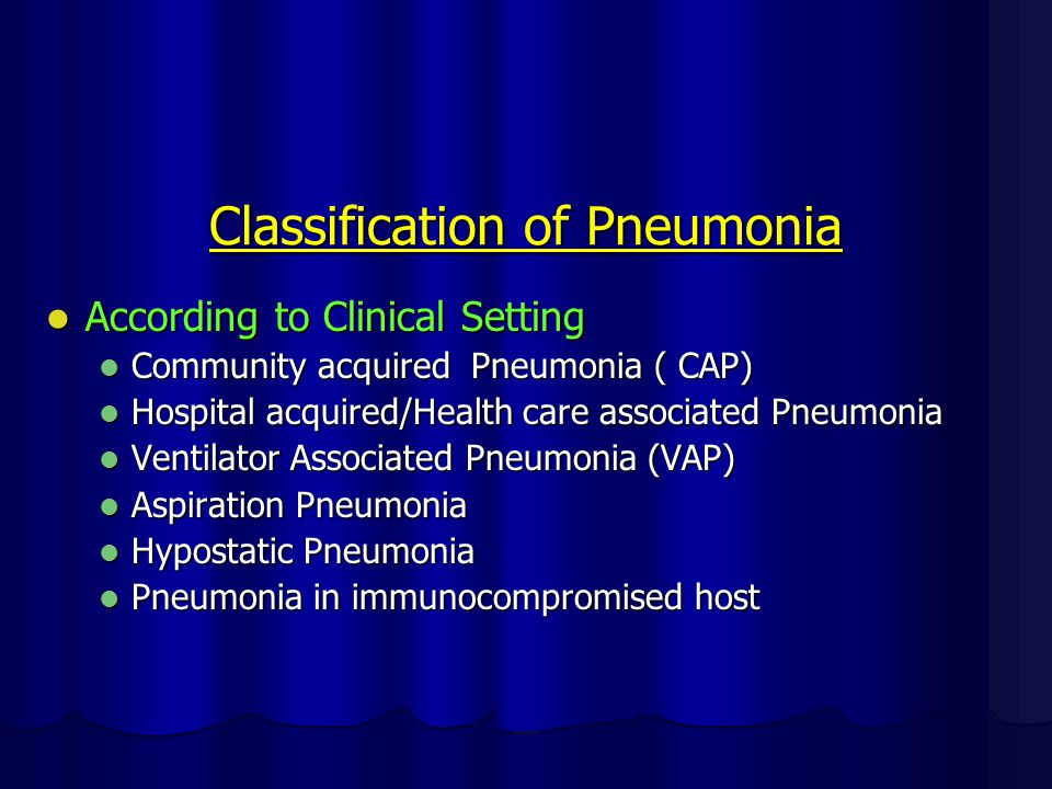 Classification of Pneumonia According to Clinical Setting According to Clinical Setting Community acquired Pneumonia ( CAP) Community acquired Pneumonia ( CAP) Hospital acquired/Health care associated Pneumonia Hospital acquired/Health care associated Pneumonia Ventilator Associated Pneumonia (VAP) Ventilator Associated Pneumonia (VAP) Aspiration Pneumonia Aspiration Pneumonia Hypostatic Pneumonia Hypostatic Pneumonia Pneumonia in immunocompromised host Pneumonia in immunocompromised host