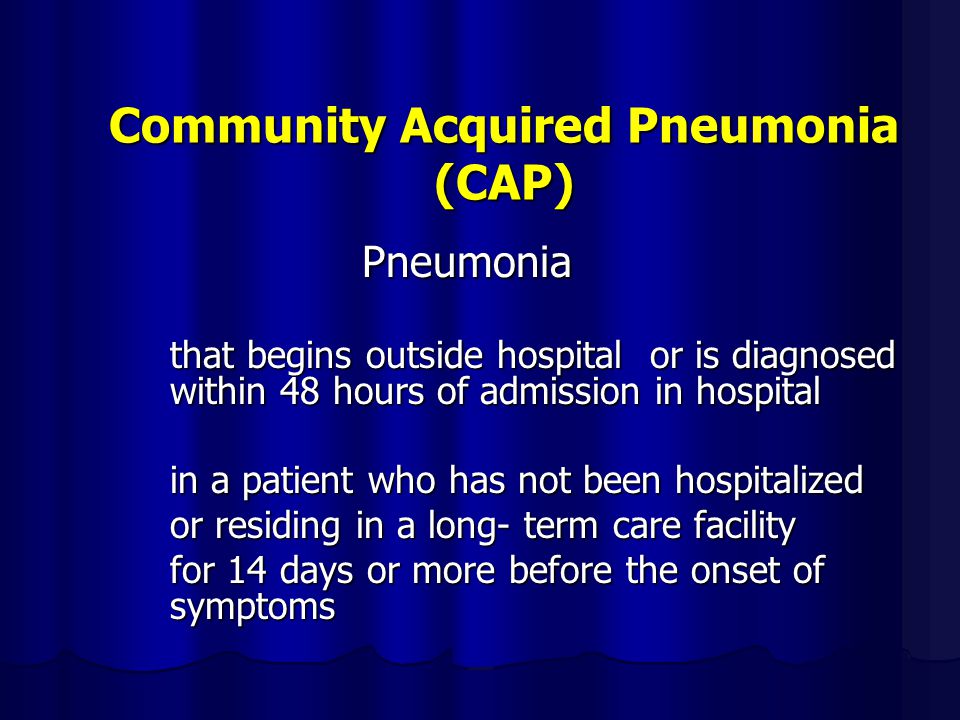 Community Acquired Pneumonia (CAP) Pneumonia that begins outside hospital or is diagnosed within 48 hours of admission in hospital in a patient who has not been hospitalized or residing in a long- term care facility for 14 days or more before the onset of symptoms
