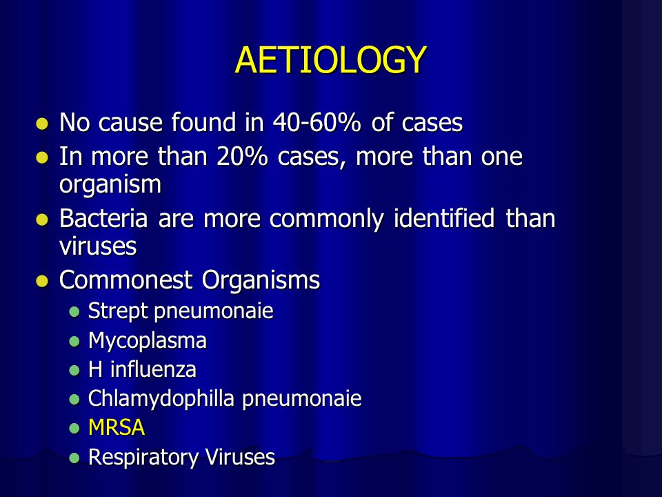 AETIOLOGY No cause found in 40-60% of cases No cause found in 40-60% of cases In more than 20% cases, more than one organism In more than 20% cases, more than one organism Bacteria are more commonly identified than viruses Bacteria are more commonly identified than viruses Commonest Organisms Commonest Organisms Strept pneumonaie Strept pneumonaie Mycoplasma Mycoplasma H influenza H influenza Chlamydophilla pneumonaie Chlamydophilla pneumonaie MRSA MRSA Respiratory Viruses Respiratory Viruses