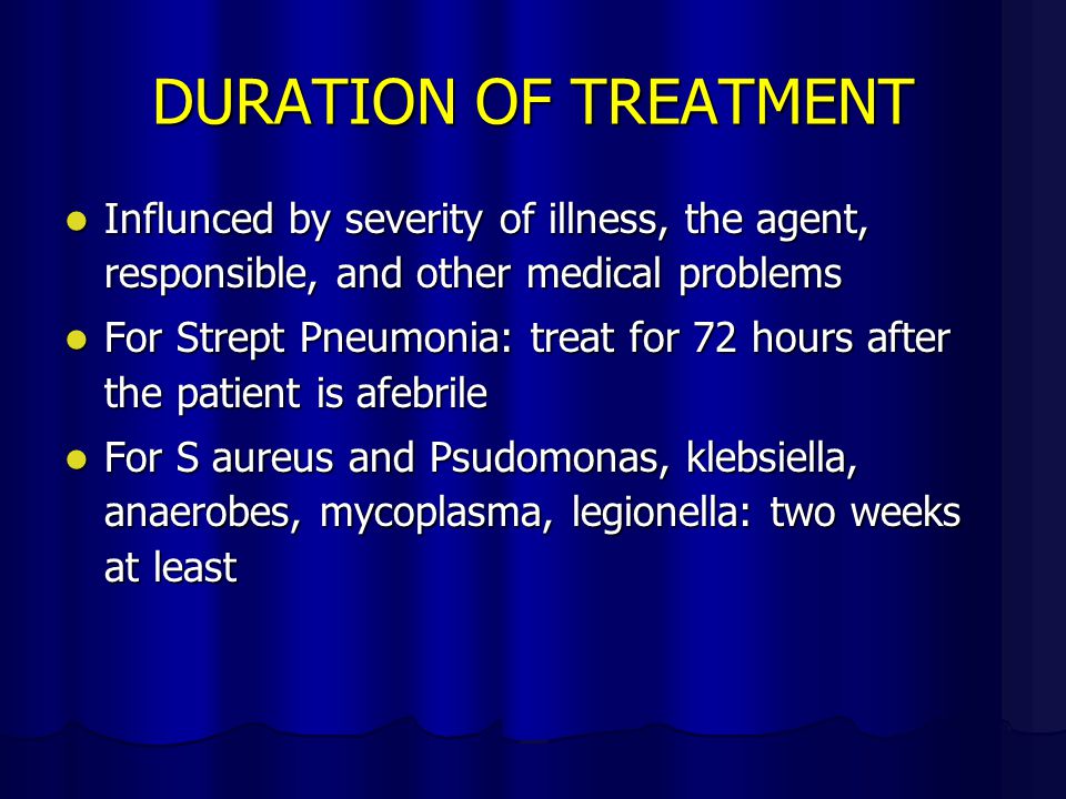 DURATION OF TREATMENT Influnced by severity of illness, the agent, responsible, and other medical problems Influnced by severity of illness, the agent, responsible, and other medical problems For Strept Pneumonia: treat for 72 hours after the patient is afebrile For Strept Pneumonia: treat for 72 hours after the patient is afebrile For S aureus and Psudomonas, klebsiella, anaerobes, mycoplasma, legionella: two weeks at least For S aureus and Psudomonas, klebsiella, anaerobes, mycoplasma, legionella: two weeks at least