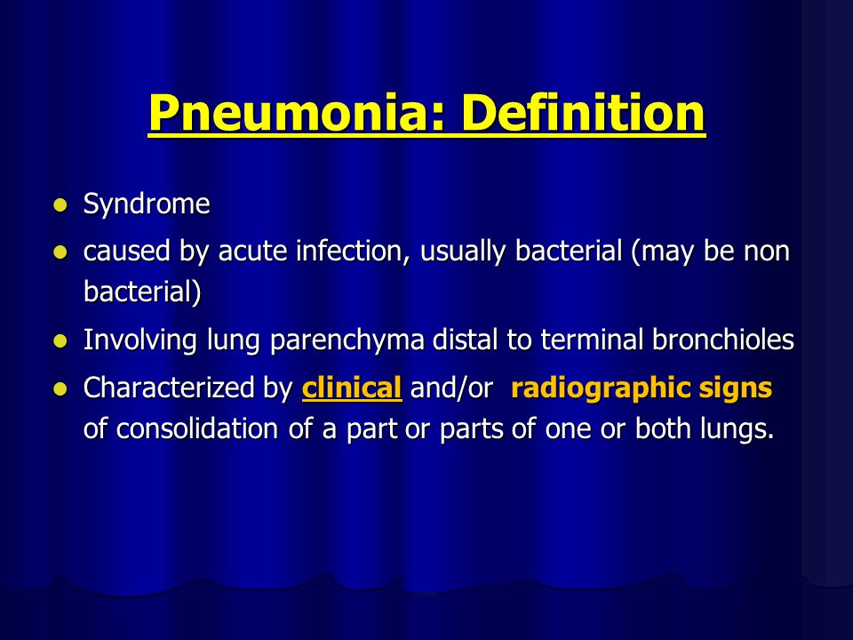Pneumonia: Definition Syndrome Syndrome caused by acute infection, usually bacterial (may be non bacterial) caused by acute infection, usually bacterial (may be non bacterial) Involving lung parenchyma distal to terminal bronchioles Involving lung parenchyma distal to terminal bronchioles Characterized by clinical and/or radiographic signs of consolidation of a part or parts of one or both lungs.