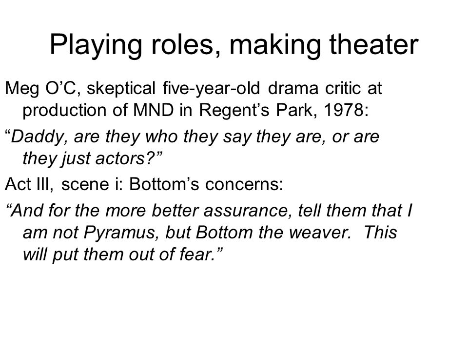 Playing roles, making theater Meg O’C, skeptical five-year-old drama critic at production of MND in Regent’s Park, 1978: Daddy, are they who they say they are, or are they just actors Act III, scene i: Bottom’s concerns: And for the more better assurance, tell them that I am not Pyramus, but Bottom the weaver.
