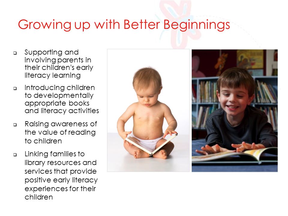  Supporting and involving parents in their children’s early literacy learning  Introducing children to developmentally appropriate books and literacy activities  Raising awareness of the value of reading to children  Linking families to library resources and services that provide positive early literacy experiences for their children Growing up with Better Beginnings
