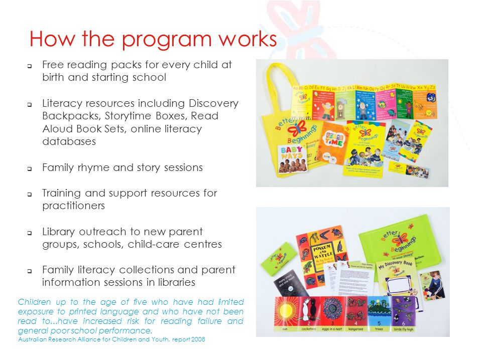 How the program works  Free reading packs for every child at birth and starting school  Literacy resources including Discovery Backpacks, Storytime Boxes, Read Aloud Book Sets, online literacy databases  Family rhyme and story sessions  Training and support resources for practitioners  Library outreach to new parent groups, schools, child-care centres  Family literacy collections and parent information sessions in libraries Children up to the age of five who have had limited exposure to printed language and who have not been read to...have increased risk for reading failure and general poor school performance.