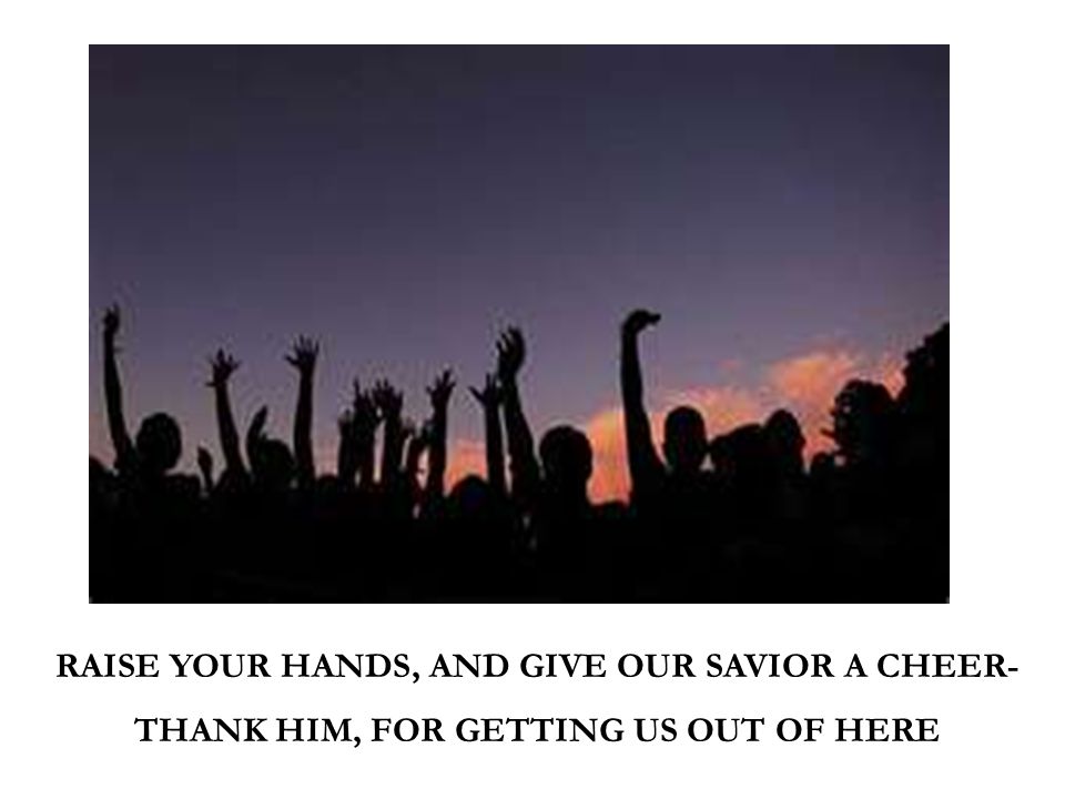 RAISE YOUR HANDS, AND GIVE OUR SAVIOR A CHEER- THANK HIM, FOR GETTING US OUT OF HERE