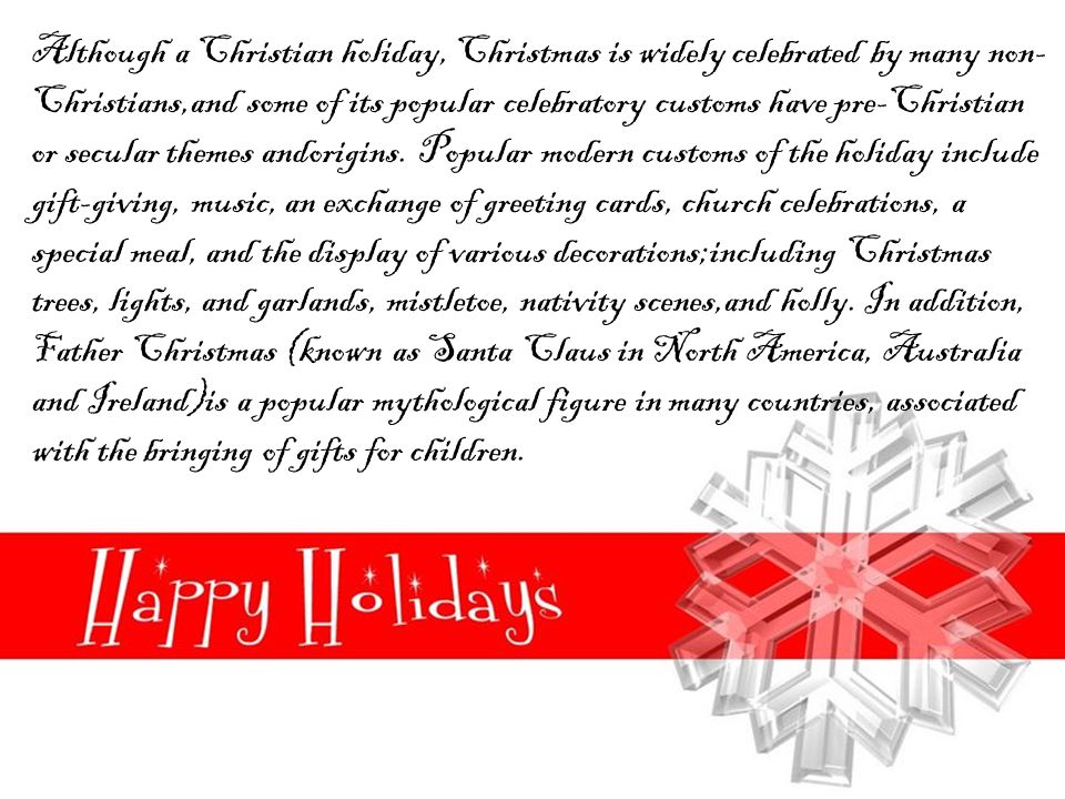 Although a Christian holiday, Christmas is widely celebrated by many non- Christians,and some of its popular celebratory customs have pre-Christian or secular themes andorigins.