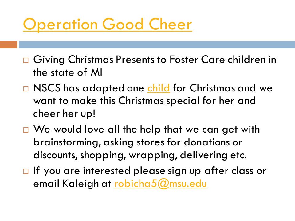 Operation Good Cheer  Giving Christmas Presents to Foster Care children in the state of MI  NSCS has adopted one child for Christmas and we want to make this Christmas special for her and cheer her up!child  We would love all the help that we can get with brainstorming, asking stores for donations or discounts, shopping, wrapping, delivering etc.