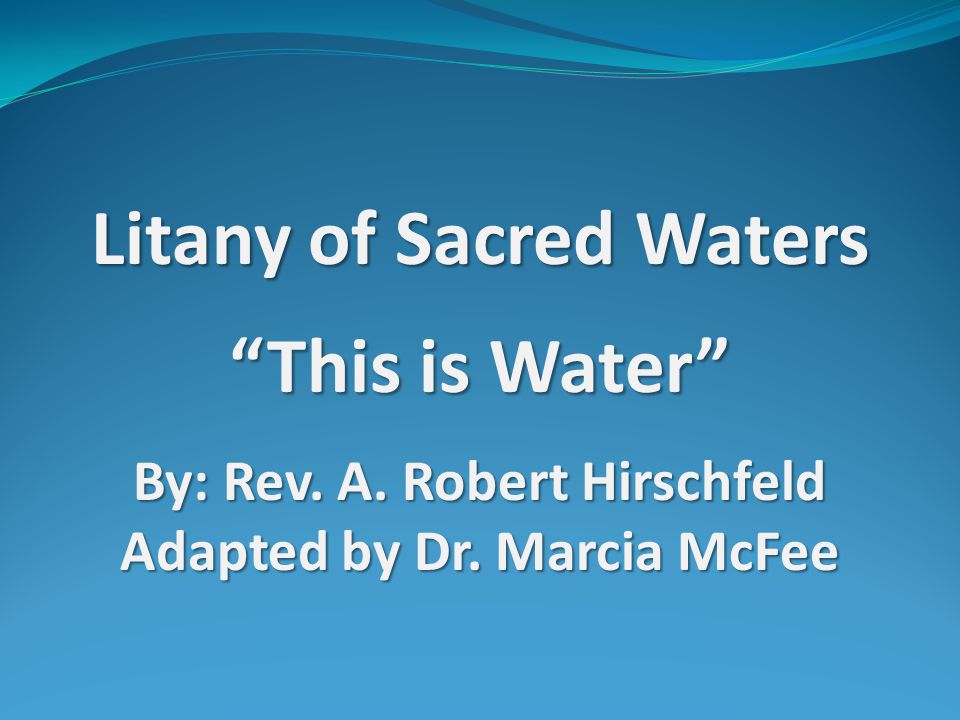 Litany of Sacred Waters This is Water By: Rev. A. Robert Hirschfeld Adapted by Dr. Marcia McFee