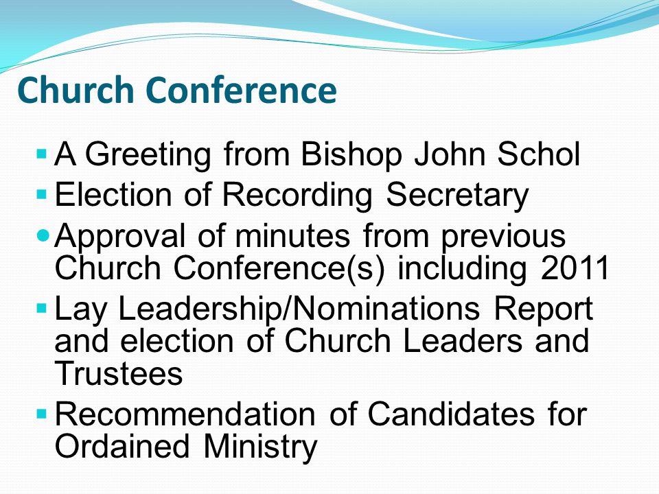  A Greeting from Bishop John Schol  Election of Recording Secretary Approval of minutes from previous Church Conference(s) including 2011  Lay Leadership/Nominations Report and election of Church Leaders and Trustees  Recommendation of Candidates for Ordained Ministry Church Conference