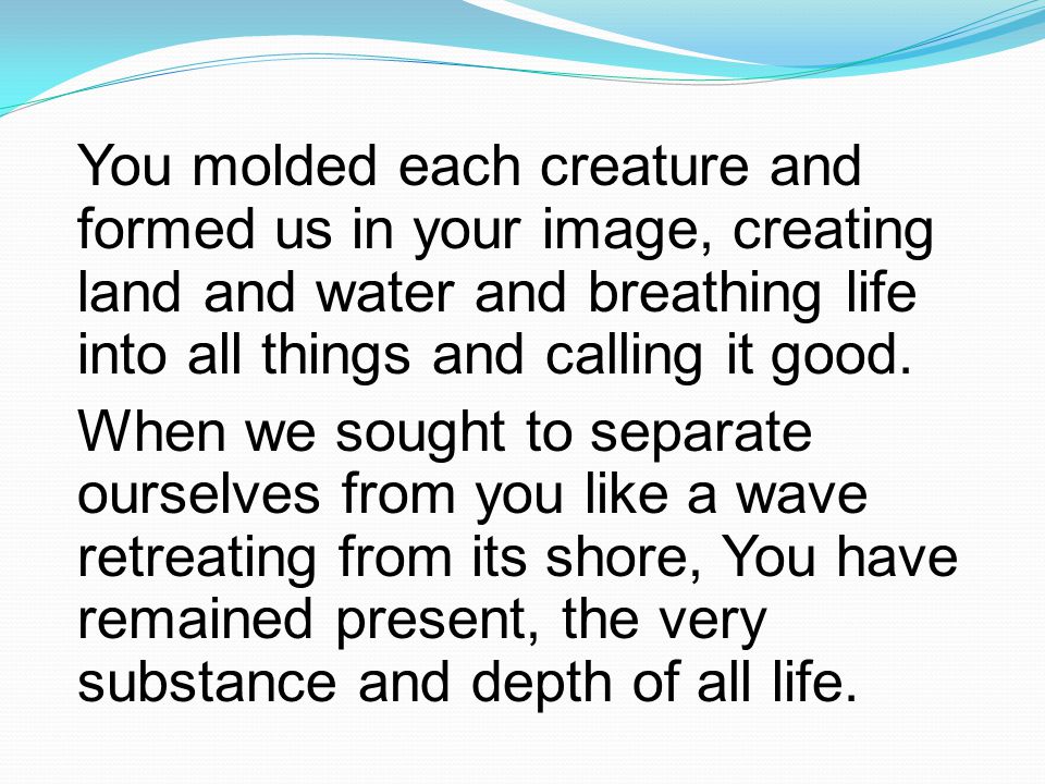 You molded each creature and formed us in your image, creating land and water and breathing life into all things and calling it good.