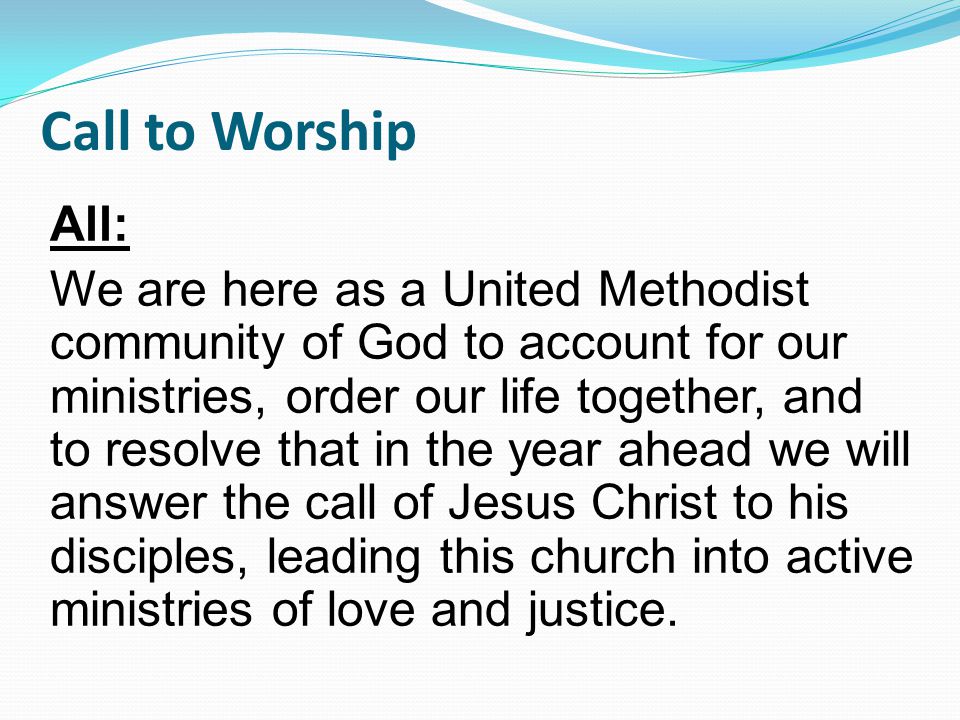 Call to Worship All: We are here as a United Methodist community of God to account for our ministries, order our life together, and to resolve that in the year ahead we will answer the call of Jesus Christ to his disciples, leading this church into active ministries of love and justice.