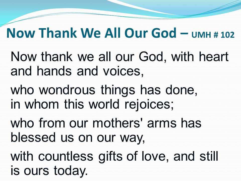 Now thank we all our God, with heart and hands and voices, who wondrous things has done, in whom this world rejoices; who from our mothers arms has blessed us on our way, with countless gifts of love, and still is ours today.