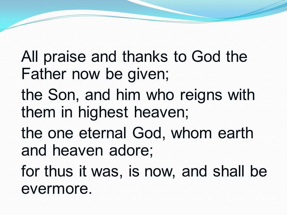 All praise and thanks to God the Father now be given; the Son, and him who reigns with them in highest heaven; the one eternal God, whom earth and heaven adore; for thus it was, is now, and shall be evermore.