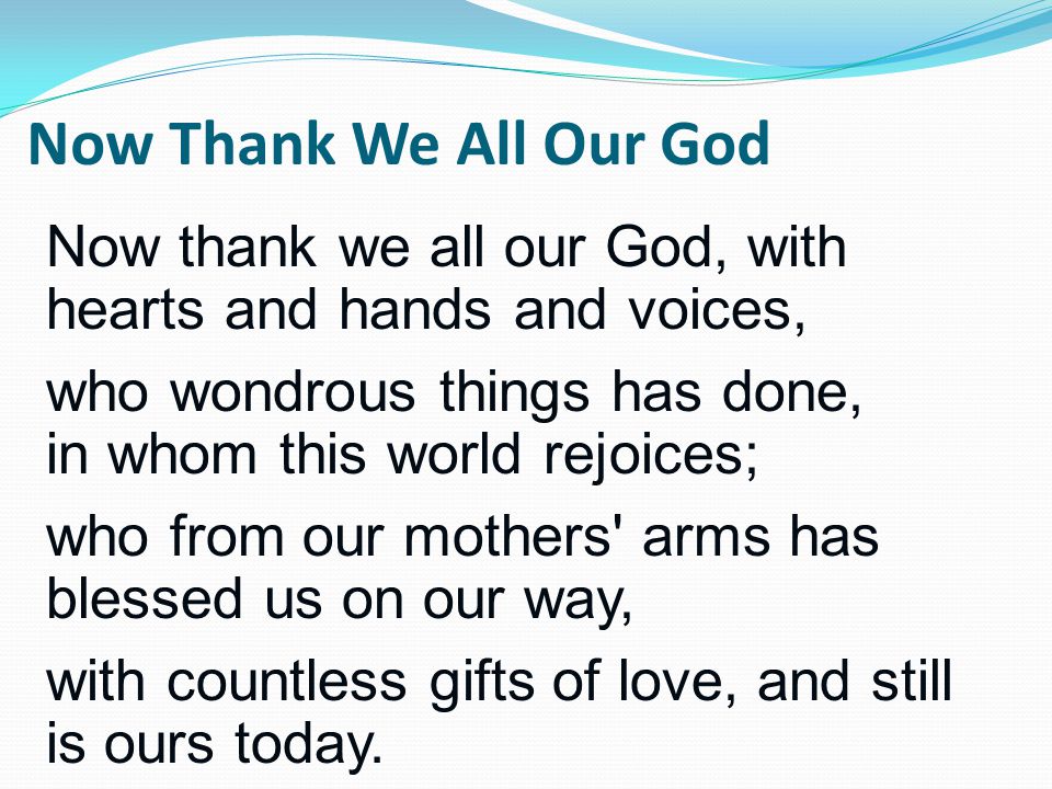 Now thank we all our God, with hearts and hands and voices, who wondrous things has done, in whom this world rejoices; who from our mothers arms has blessed us on our way, with countless gifts of love, and still is ours today.