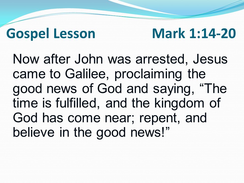 Now after John was arrested, Jesus came to Galilee, proclaiming the good news of God and saying, The time is fulfilled, and the kingdom of God has come near; repent, and believe in the good news! Gospel Lesson Mark 1:14-20