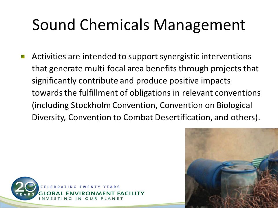 Sound Chemicals Management Activities are intended to support synergistic interventions that generate multi-focal area benefits through projects that significantly contribute and produce positive impacts towards the fulfillment of obligations in relevant conventions (including Stockholm Convention, Convention on Biological Diversity, Convention to Combat Desertification, and others).