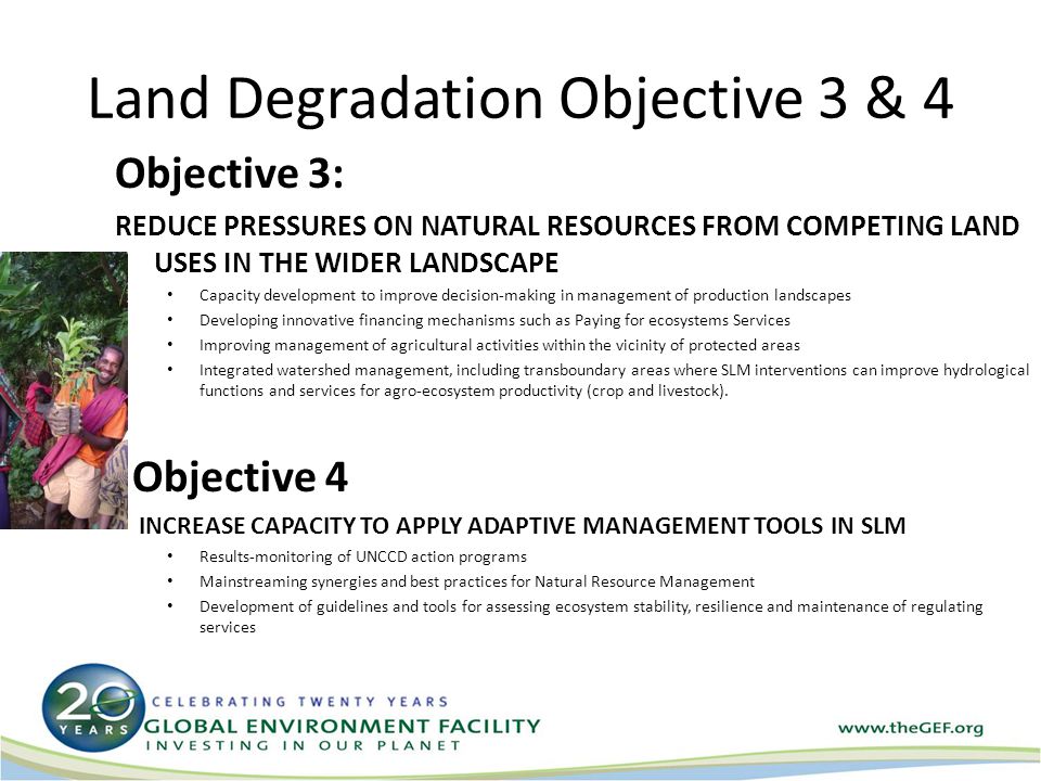 Land Degradation Objective 3 & 4 Objective 3: REDUCE PRESSURES ON NATURAL RESOURCES FROM COMPETING LAND USES IN THE WIDER LANDSCAPE Capacity development to improve decision-making in management of production landscapes Developing innovative financing mechanisms such as Paying for ecosystems Services Improving management of agricultural activities within the vicinity of protected areas Integrated watershed management, including transboundary areas where SLM interventions can improve hydrological functions and services for agro-ecosystem productivity (crop and livestock).