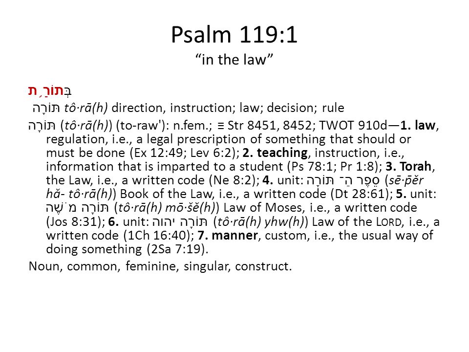 Psalm 119:1 in the law בְּתוֹרַ ֥ ת תּוֹרָה tô·rā(h) direction, instruction; law; decision; rule תּוֹרָה (tô·rā(h)) (to-raw ): n.fem.; ≡ Str 8451, 8452; TWOT 910d—1.