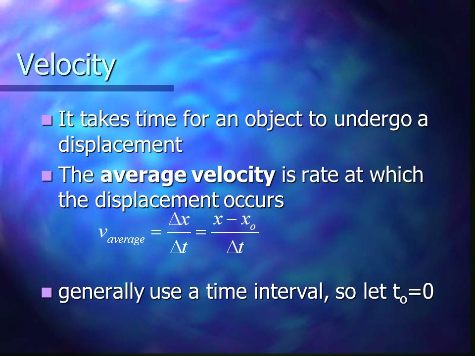 Velocity It takes time for an object to undergo a displacement It takes time for an object to undergo a displacement The average velocity is rate at which the displacement occurs The average velocity is rate at which the displacement occurs generally use a time interval, so let t o =0 generally use a time interval, so let t o =0
