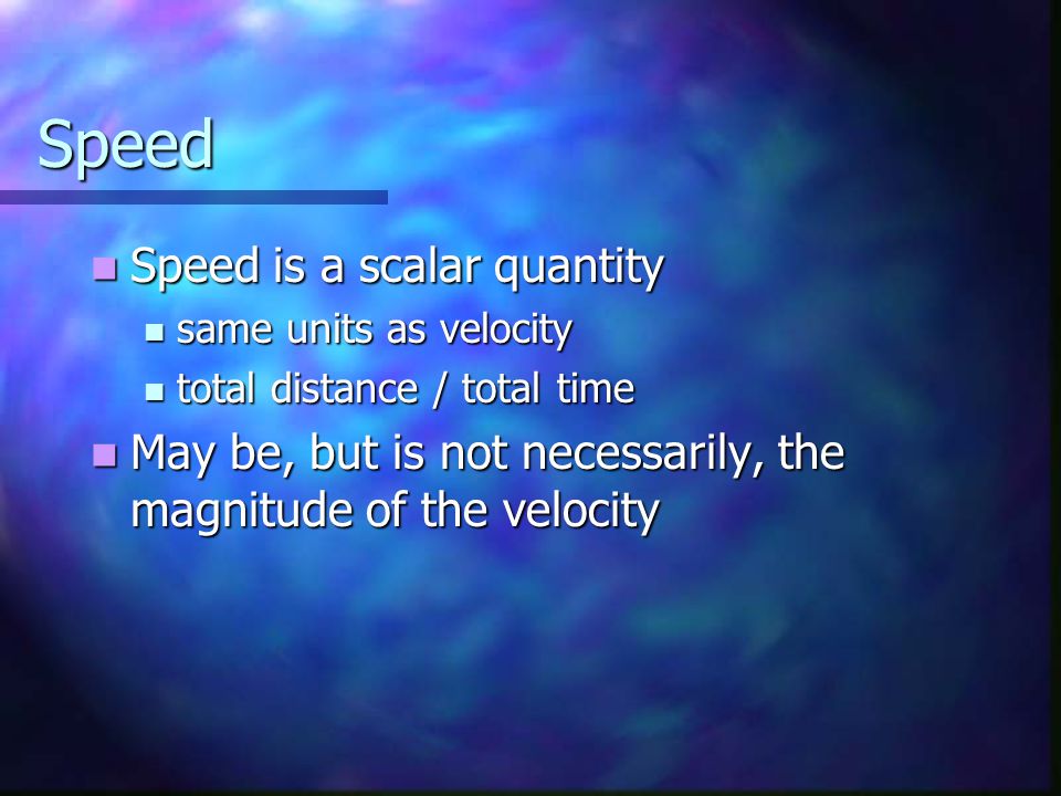 Speed Speed is a scalar quantity Speed is a scalar quantity same units as velocity same units as velocity total distance / total time total distance / total time May be, but is not necessarily, the magnitude of the velocity May be, but is not necessarily, the magnitude of the velocity