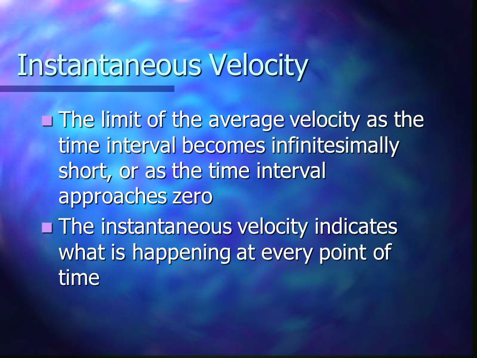 Instantaneous Velocity The limit of the average velocity as the time interval becomes infinitesimally short, or as the time interval approaches zero The limit of the average velocity as the time interval becomes infinitesimally short, or as the time interval approaches zero The instantaneous velocity indicates what is happening at every point of time The instantaneous velocity indicates what is happening at every point of time