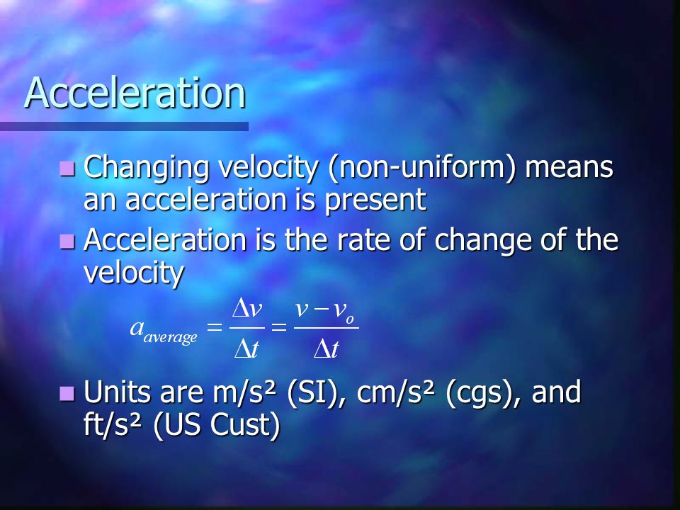 Acceleration Changing velocity (non-uniform) means an acceleration is present Changing velocity (non-uniform) means an acceleration is present Acceleration is the rate of change of the velocity Acceleration is the rate of change of the velocity Units are m/s² (SI), cm/s² (cgs), and ft/s² (US Cust) Units are m/s² (SI), cm/s² (cgs), and ft/s² (US Cust)