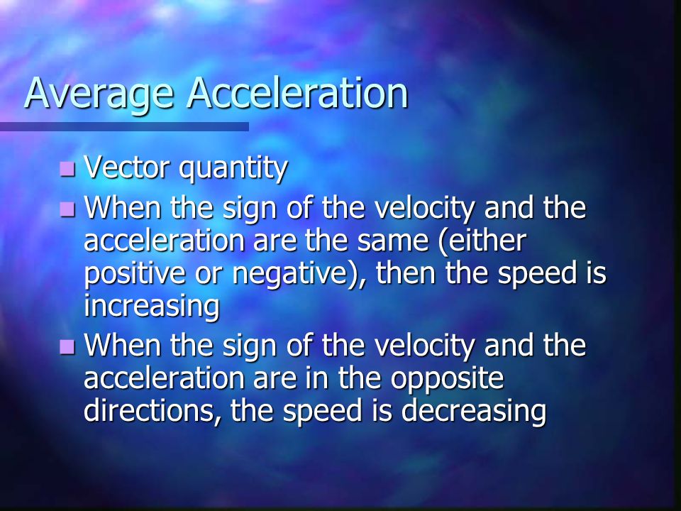 Average Acceleration Vector quantity Vector quantity When the sign of the velocity and the acceleration are the same (either positive or negative), then the speed is increasing When the sign of the velocity and the acceleration are the same (either positive or negative), then the speed is increasing When the sign of the velocity and the acceleration are in the opposite directions, the speed is decreasing When the sign of the velocity and the acceleration are in the opposite directions, the speed is decreasing
