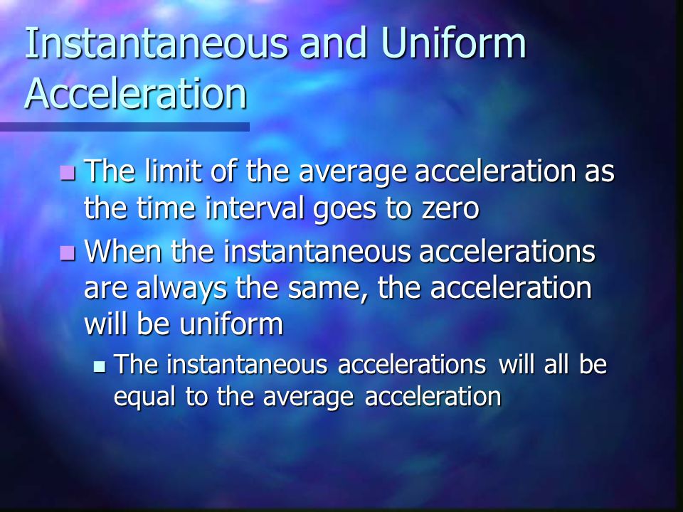 Instantaneous and Uniform Acceleration The limit of the average acceleration as the time interval goes to zero The limit of the average acceleration as the time interval goes to zero When the instantaneous accelerations are always the same, the acceleration will be uniform When the instantaneous accelerations are always the same, the acceleration will be uniform The instantaneous accelerations will all be equal to the average acceleration The instantaneous accelerations will all be equal to the average acceleration