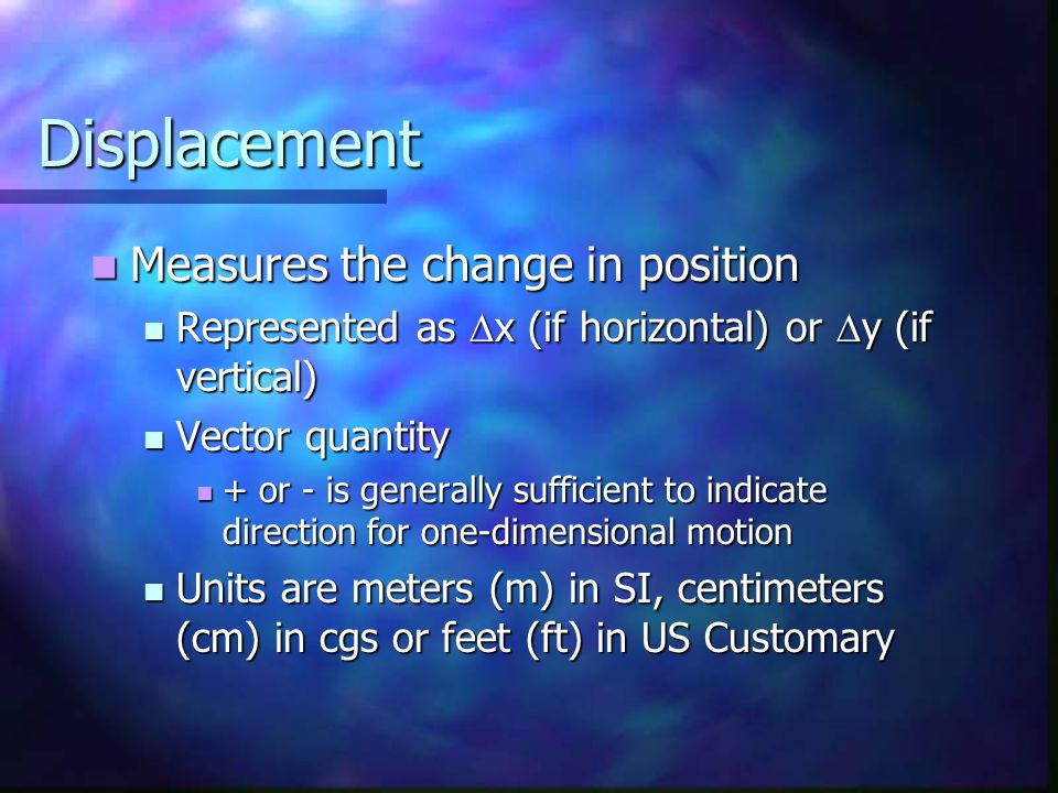 Displacement Measures the change in position Measures the change in position Represented as  x (if horizontal) or  y (if vertical) Represented as  x (if horizontal) or  y (if vertical) Vector quantity Vector quantity + or - is generally sufficient to indicate direction for one-dimensional motion + or - is generally sufficient to indicate direction for one-dimensional motion Units are meters (m) in SI, centimeters (cm) in cgs or feet (ft) in US Customary Units are meters (m) in SI, centimeters (cm) in cgs or feet (ft) in US Customary