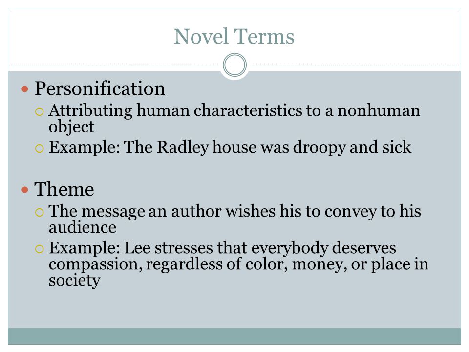 Novel Terms Personification  Attributing human characteristics to a nonhuman object  Example: The Radley house was droopy and sick Theme  The message an author wishes his to convey to his audience  Example: Lee stresses that everybody deserves compassion, regardless of color, money, or place in society