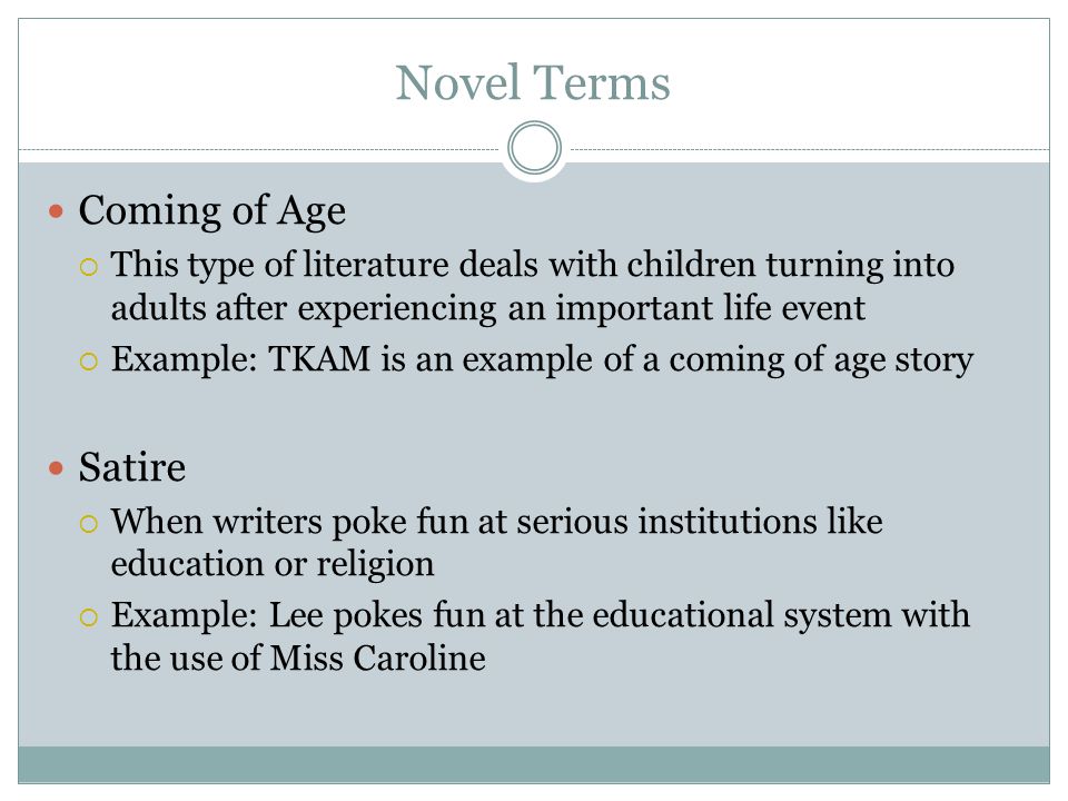 Novel Terms Coming of Age  This type of literature deals with children turning into adults after experiencing an important life event  Example: TKAM is an example of a coming of age story Satire  When writers poke fun at serious institutions like education or religion  Example: Lee pokes fun at the educational system with the use of Miss Caroline