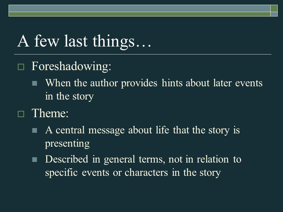 A few last things…  Foreshadowing: When the author provides hints about later events in the story  Theme: A central message about life that the story is presenting Described in general terms, not in relation to specific events or characters in the story