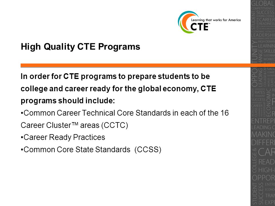 High Quality CTE Programs In order for CTE programs to prepare students to be college and career ready for the global economy, CTE programs should include: Common Career Technical Core Standards in each of the 16 Career Cluster™ areas (CCTC) Career Ready Practices Common Core State Standards (CCSS)