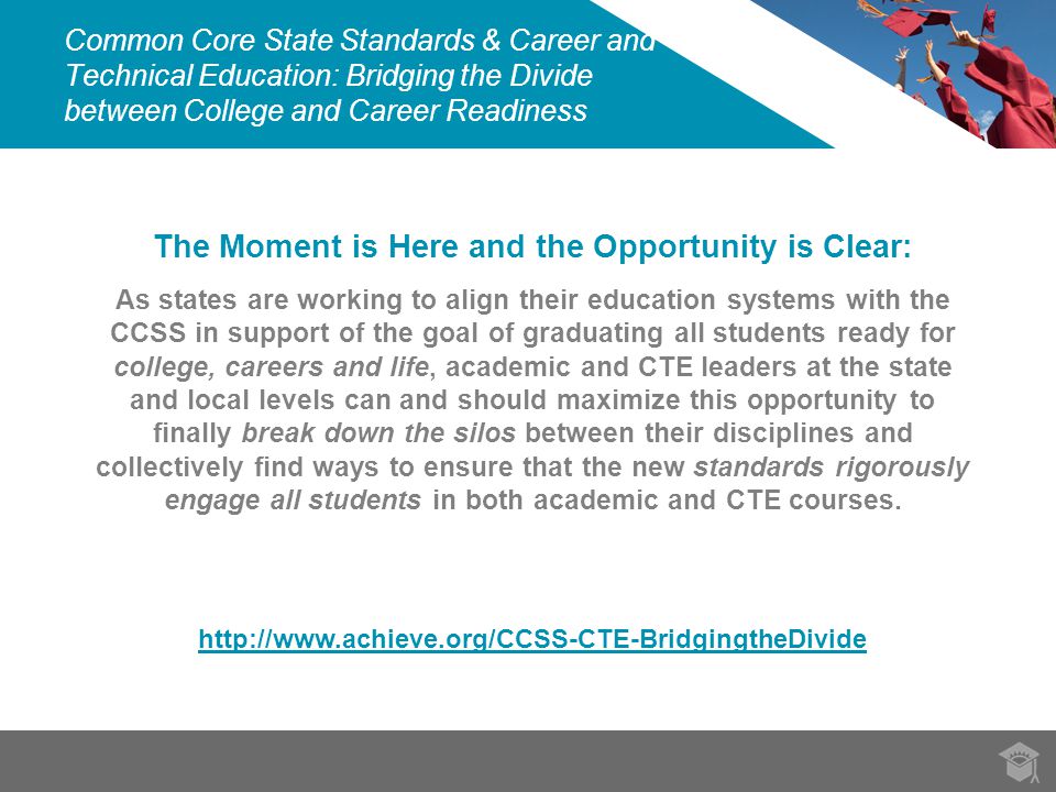 Common Core State Standards & Career and Technical Education: Bridging the Divide between College and Career Readiness The Moment is Here and the Opportunity is Clear: As states are working to align their education systems with the CCSS in support of the goal of graduating all students ready for college, careers and life, academic and CTE leaders at the state and local levels can and should maximize this opportunity to finally break down the silos between their disciplines and collectively find ways to ensure that the new standards rigorously engage all students in both academic and CTE courses.