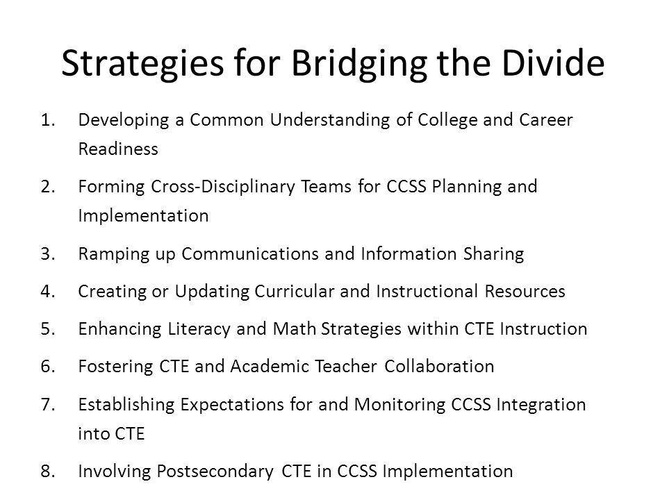 Strategies for Bridging the Divide 1.Developing a Common Understanding of College and Career Readiness 2.Forming Cross-Disciplinary Teams for CCSS Planning and Implementation 3.Ramping up Communications and Information Sharing 4.Creating or Updating Curricular and Instructional Resources 5.Enhancing Literacy and Math Strategies within CTE Instruction 6.Fostering CTE and Academic Teacher Collaboration 7.Establishing Expectations for and Monitoring CCSS Integration into CTE 8.Involving Postsecondary CTE in CCSS Implementation
