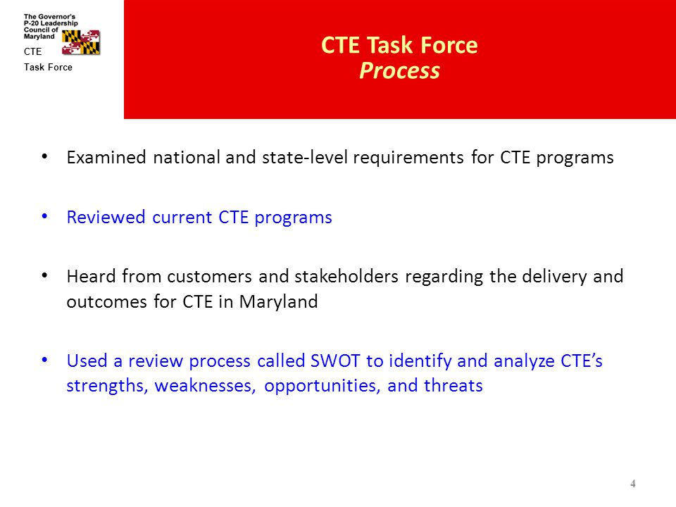 Task Force CTE Examined national and state-level requirements for CTE programs Reviewed current CTE programs Heard from customers and stakeholders regarding the delivery and outcomes for CTE in Maryland Used a review process called SWOT to identify and analyze CTE’s strengths, weaknesses, opportunities, and threats CTE Task Force Process 4